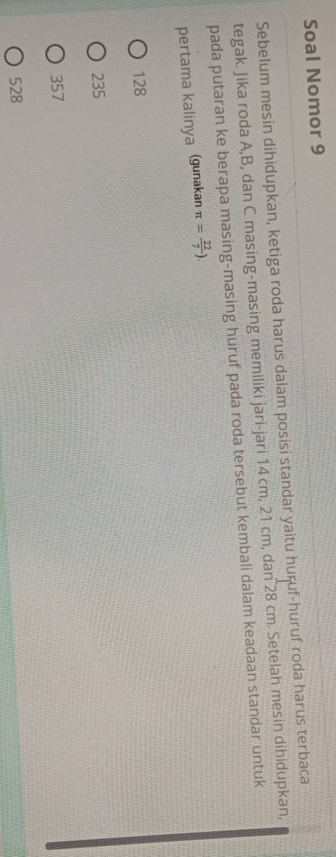 Soal Nomor 9
Sebelum mesin dihidupkan, ketiga roda harus dalam posisi standar yaitu huruf-huruf roda harus terbaca
tegak. Jika roda A, B, dan C masing-masing memiliki jari-jari 14 cm, 21 cm, dan 28 cm. Setelah mesin dihidupkan,
pada putaran ke berapa masing-masing huruf pada roda tersebut kembali dalam keadaan standar untuk
pertama kalinya (gunakan π = 22/7 ).
128
235
357
528