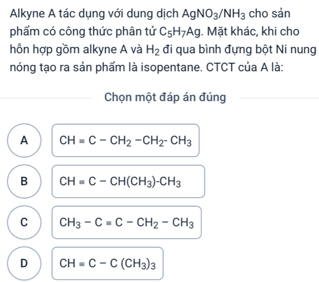 Alkyne A tác dụng với dung dịch AgNO_3/NH_3 cho sản
phẩm có công thức phân tử C_5H_7Ag. Mặt khác, khi cho
hỗn hợp gồm alkyne A và H_2 đi qua bình đựng bột Ni nung
nóng tạo ra sản phẩm là isopentane. CTCT của A là:
Chọn một đáp án đúng
A CHequiv C-CH_2-CH_2-CH_3
B CHequiv C-CH(CH_3)-CH_3
C CH_3-Cequiv C-CH_2-CH_3
D CHequiv C-C(CH_3)_3