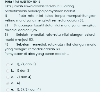 TOHar 4 PM QUESTION NO 16
Jika jumlah siswa dikelas tersebut 36 orang,
perhatikanlah beberapa pernyataan berikut.
1) Rata-rata nilai kelas tanpa memperhitungkan
kelima murid yang mengikuti remedial adalah 83.
2) Singpangan kuartil data nilai murid yang mengikuti
rekedial adalah 5,25
3) Setelah remedial, rata-rata nilai ulangan seluruh
murid menjadi 83.
4) Sebelum remedial, rata-rata nilai ulangan murid
yang mengikti remedial adalah 69.
Pernyataan di atas yang benar adalah ...
a. 1), 2), dan 3)
b. 1) dan 3)
c. 2) dan 4)
d. 4)
e. 1), 2), 3), dan 4)