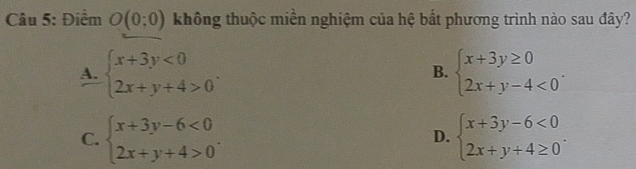 Điểm O(0;0) không thuộc miền nghiệm của hệ bất phương trình nào sau đây?
A. beginarrayl x+3y<0 2x+y+4>0endarray.. beginarrayl x+3y≥ 0 2x+y-4<0endarray.. 
B.
C. beginarrayl x+3y-6<0 2x+y+4>0endarray.. beginarrayl x+3y-6<0 2x+y+4≥ 0endarray.. 
D.