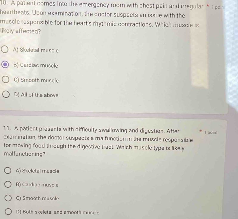 A patient comes into the emergency room with chest pain and irregular * 1 poin
heartbeats. Upon examination, the doctor suspects an issue with the
muscle responsible for the heart's rhythmic contractions. Which muscle is
likely affected?
A) Skeletal muscle
B) Cardiac muscle
C) Smooth muscle
D) All of the above
11. A patient presents with difficulty swallowing and digestion. After 1 point
examination, the doctor suspects a malfunction in the muscle responsible
for moving food through the digestive tract. Which muscle type is likely
malfunctioning?
A) Skeletal muscle
B) Cardiac muscle
C) Smooth muscle
D) Both skeletal and smooth muscle