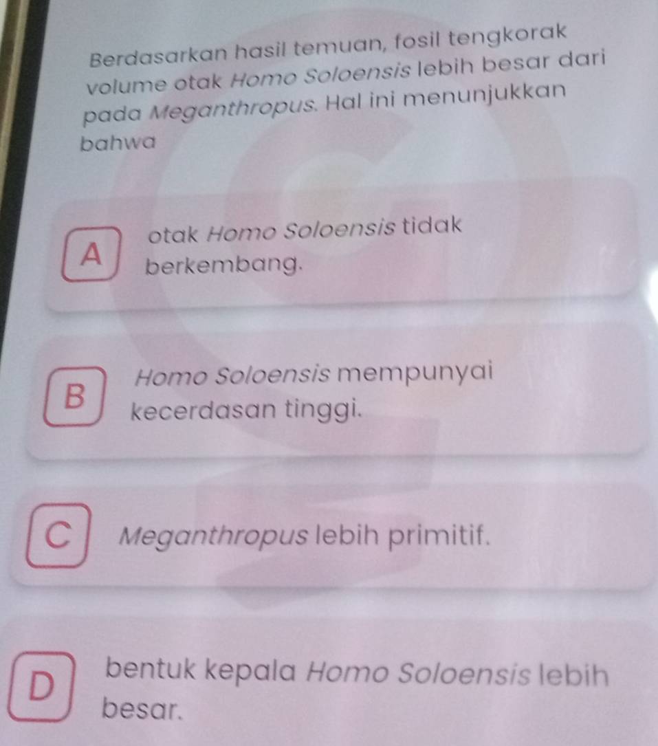 Berdasarkan hasil temuan, fosil tengkorak
volume otak Homo Soloensis lebih besar dari
pada Meganthropus. Hal ini menunjukkan
bahwa
otak Homo Soloensis tidak
A berkembang.
Homo Soloensis mempunyai
B kecerdasan tinggi.
C Meganthropus lebih primitif.
D
bentuk kepala Homo Soloensis lebih
besar.