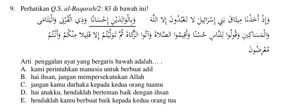 Perhatikan Q.S. al-Baqarah/ 2: 83 di bawah ini!
S 
Arti penggalan ayat yang bergaris bawah adalah… .
A. kami perintahkan manusia untuk berbuat adil
B. hai ihsan, jangan mempersekutukan Allah
C. jangan kamu durhaka kepada kedua orang tuamu
D. hai anakku, hendaklah berteman baik dengan ihsan
E. hendaklah kamu berbuat baik kepada kedua orang tua