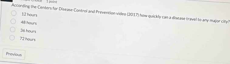 Choice 1 point
According the Centers for Disease Control and Prevention video (2017) how quickly can a disease travel to any major city? 12 hours
48 hours
36 hours
72 hours
Previous