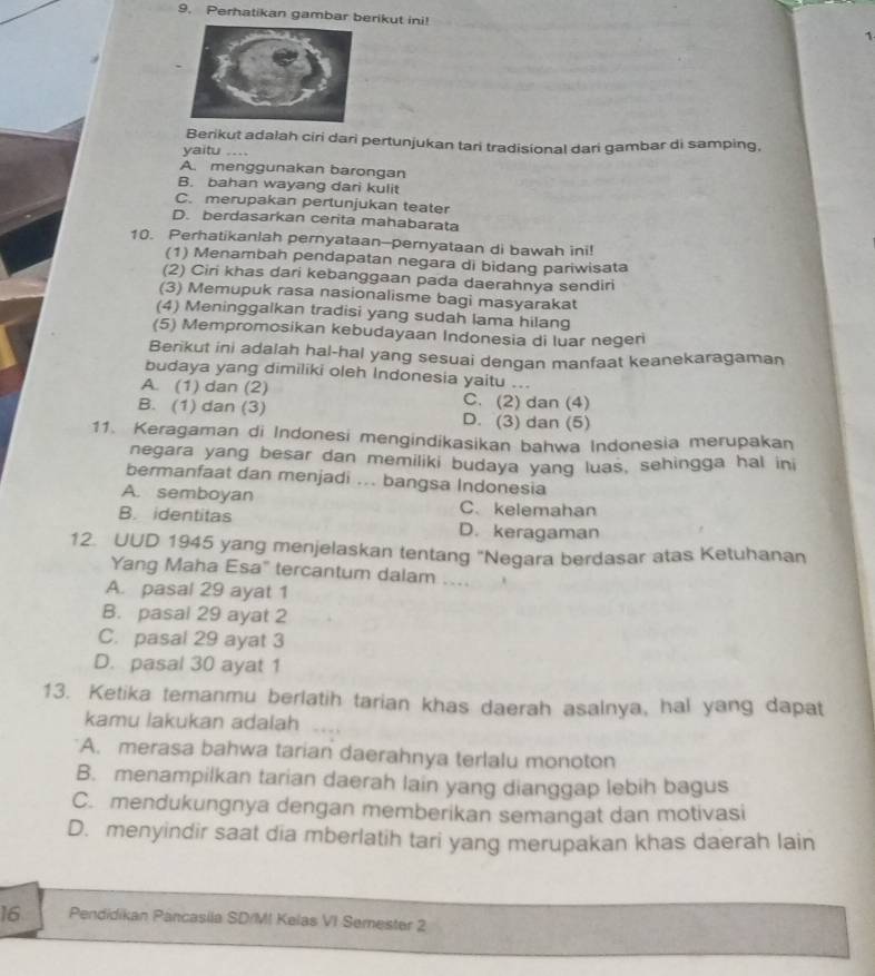 Perhatikan gambar berikut ini!
1
Berikut adalah ciri dari pertunjukan tari tradisional dari gambar di samping,
yaitu ....
A. menggunakan barongan
B. bahan wayang dari kulit
C. merupakan pertunjukan teater
D. berdasarkan cerita mahabarata
10. Perhatikanlah pernyataan--pernyataan di bawah ini!
(1) Menambah pendapatan negara di bidang pariwisata
(2) Ciri khas dari kebanggaan pada daerahnya sendiri
(3) Memupuk rasa nasionalisme bagi masyarakat
(4) Meninggalkan tradisi yang sudah lama hilang
(5) Mempromosikan kebudayaan Indonesia di luar negeri
Berikut ini adalah hal-hal yang sesuai dengan manfaat keanekaragaman
budaya yang dimiliki oleh Indonesia yaitu ...
A. (1) dan (2) C. (2) dan (4)
B. (1) dan (3) D. (3) dan (5)
11. Keragaman di Indonesi mengindikasikan bahwa Indonesia merupakan
negara yang besar dan memiliki budaya yang luas, sehingga hal ini
bermanfaat dan menjadi ... bangsa Indonesia
A. semboyan C. kelemahan
B. identitas D. keragaman
12. UUD 1945 yang menjelaskan tentang "Negara berdasar atas Ketuhanan
Yang Maha Esa" tercantum dalam ....
A. pasal 29 ayat 1
B. pasal 29 ayat 2
C. pasal 29 ayat 3
D. pasal 30 ayat 1
13. Ketika temanmu berlatih tarian khas daerah asalnya, hal yang dapat
kamu lakukan adalah .
A. merasa bahwa tarian daerahnya terlalu monoton
B. menampilkan tarian daerah lain yang dianggap lebih bagus
C. mendukungnya dengan memberikan semangat dan motivasi
D. menyindir saat dia mberlatih tari yang merupakan khas daerah lain
16 Pendidikan Pancasila SD/MI Kelas VI Semester 2