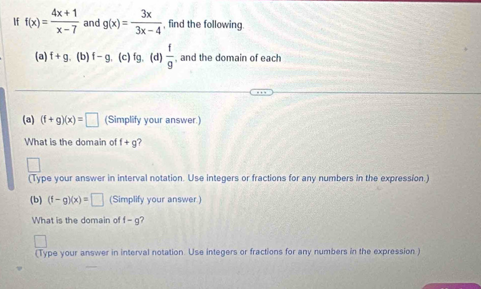 If f(x)= (4x+1)/x-7  and g(x)= 3x/3x-4  , find the following. 
(a) f+g (b) f-g (c) fg,(d)  f/g  , and the domain of each 
(a) (f+g)(x)=□ (Simplify your answer.) 
What is the domain of f+g ? 
(Type your answer in interval notation. Use integers or fractions for any numbers in the expression.) 
(b) (f-g)(x)=□ (Simplify your answer.) 
What is the domain of f-g ? 
(Type your answer in interval notation. Use integers or fractions for any numbers in the expression.)