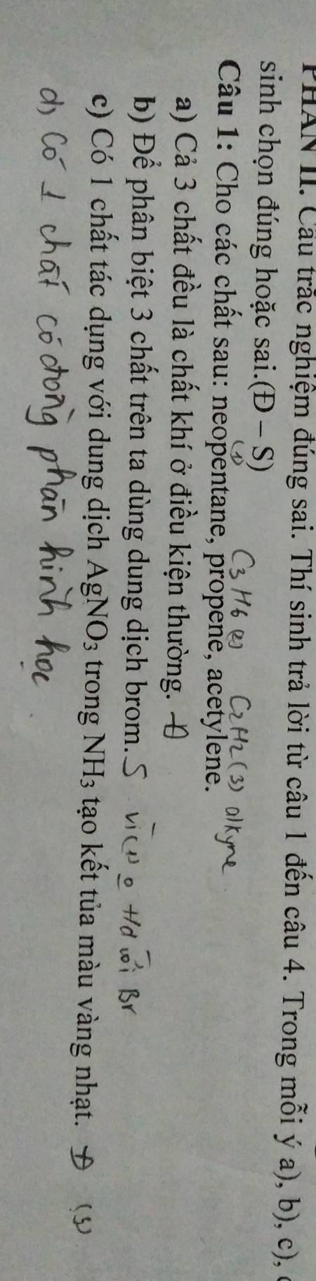PHAN II. Cầu trắc nghiệm đúng sai. Thí sinh trả lời từ câu 1 đến câu 4. Trong mỗi ý a), b), c), ở 
sinh chọn đúng hoặc sai. (D-S) 
Câu 1: Cho các chất sau: neopentane, propene, acetylene. 
a) Cả 3 chất đều là chất khí ở điều kiện thường. 
b) Để phân biệt 3 chất trên ta dùng dung dịch brom. 
c) Có 1 chất tác dụng với dung dịch AgNO_3 trong NH_3 tạo kết tủa màu vàng nhạt. ()