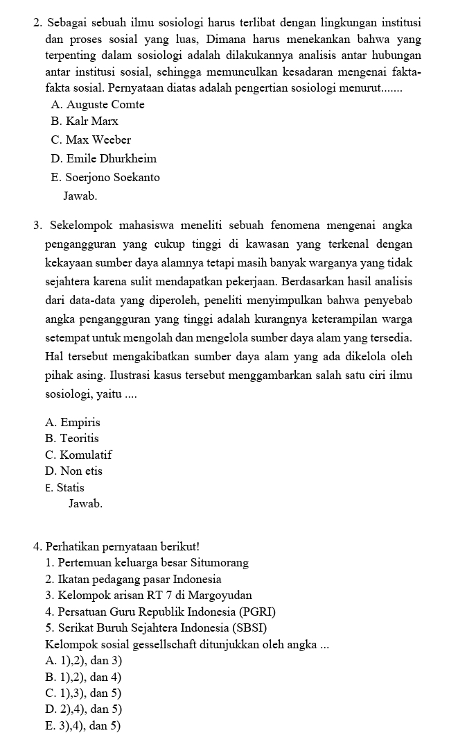 Sebagai sebuah ilmu sosiologi harus terlibat dengan lingkungan institusi
dan proses sosial yang luas, Dimana harus menekankan bahwa yang
terpenting dalam sosiologi adalah dilakukannya analisis antar hubungan
antar institusi sosial, sehingga memunculkan kesadaran mengenai fakta-
fakta sosial. Pernyataan diatas adalah pengertian sosiologi menurut.......
A. Auguste Comte
B. Kalr Marx
C. Max Weeber
D. Emile Dhurkheim
E. Soerjono Soekanto
Jawab.
3. Sekelompok mahasiswa meneliti sebuah fenomena mengenai angka
pengangguran yang cukup tinggi di kawasan yang terkenal dengan
kekayaan sumber daya alamnya tetapi masih banyak warganya yang tidak
sejahtera karena sulit mendapatkan pekerjaan. Berdasarkan hasil analisis
dari data-data yang diperoleh, peneliti menyimpulkan bahwa penyebab
angka pengangguran yang tinggi adalah kurangnya keterampilan warga
setempat untuk mengolah dan mengelola sumber daya alam yang tersedia.
Hal tersebut mengakibatkan sumber daya alam yang ada dikelola oleh
pihak asing. Ilustrasi kasus tersebut menggambarkan salah satu ciri ilmu
sosiologi, yaitu ....
A. Empiris
B. Teoritis
C. Komulatif
D. Non etis
E. Statis
Jawab.
4. Perhatikan pernyataan berikut!
1. Pertemuan keluarga besar Situmorang
2. Ikatan pedagang pasar Indonesia
3. Kelompok arisan RT 7 di Margoyudan
4. Persatuan Guru Republik Indonesia (PGRI)
5. Serikat Buruh Sejahtera Indonesia (SBSI)
Kelompok sosial gessellschaft ditunjukkan oleh angka ...
A. 1),2), dan 3)
B. 1),2), dan 4)
C. 1),3), dan 5)
D. 2),4), dan 5)
E. 3),4), dan 5)