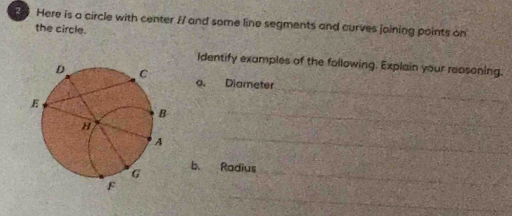 Here is a circle with center I7 and some line segments and curves joining points on 
the circle. 
Identify examples of the following. Explain your reasoning. 
a. Diameter 
b. Radius