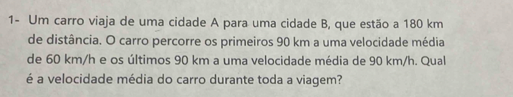 1- Um carro viaja de uma cidade A para uma cidade B, que estão a 180 km
de distância. O carro percorre os primeiros 90 km a uma velocidade média 
de 60 km/h e os últimos 90 km a uma velocidade média de 90 km/h. Qual 
é a velocidade média do carro durante toda a viagem?