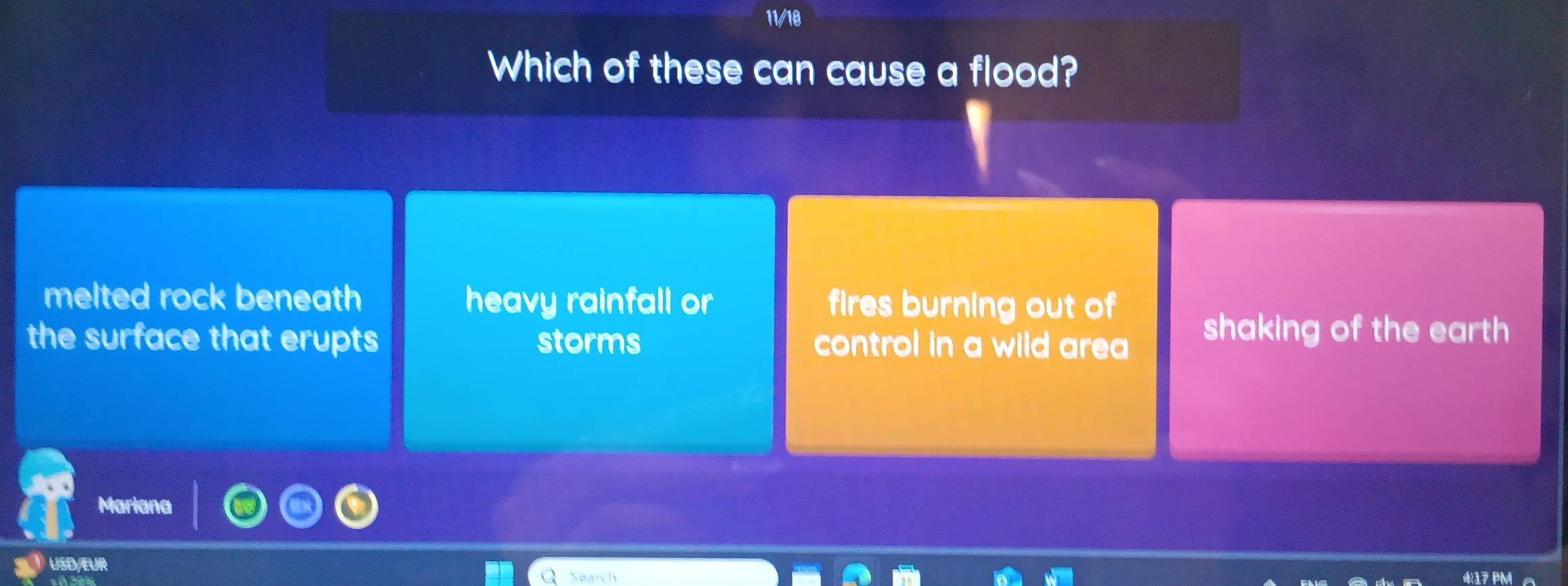 11/10
Which of these can cause a flood?
melted rock beneath heavy rainfall or fires burning out of
the surface that erupts storms control in a wild area shaking of the earth
Mariana
USD/EUR