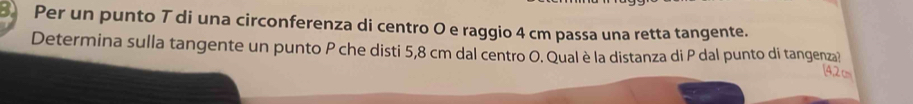 Per un punto T di una circonferenza di centro 0 e raggio 4 cm passa una retta tangente. 
Determina sulla tangente un punto P che disti 5,8 cm dal centro O. Qual è la distanza di P dal punto di tangenza? 
42