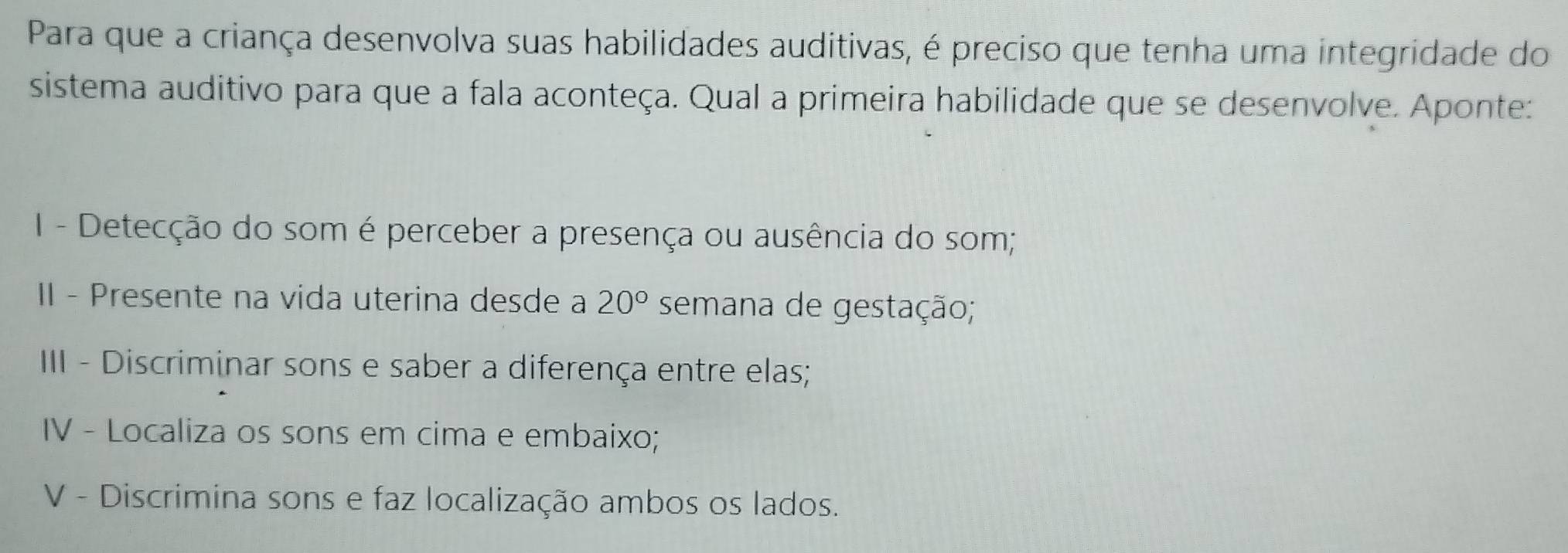 Para que a criança desenvolva suas habilidades auditivas, é preciso que tenha uma integridade do 
sistema auditivo para que a fala aconteça. Qual a primeira habilidade que se desenvolve. Aponte: 
I - Detecção do som é perceber a presença ou ausência do som; 
II - Presente na vida uterina desde a 20° semana de gestação; 
III - Discriminar sons e saber a diferença entre elas; 
IV - Localiza os sons em cima e embaixo; 
V - Discrimina sons e faz localização ambos os lados.