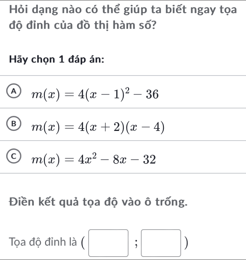 Hỏi dạng nào có thể giúp ta biết ngay tọa
độ đỉnh của đồ thị hàm số?
Hãy chọn 1 đáp án:
A m(x)=4(x-1)^2-36
B m(x)=4(x+2)(x-4)
C m(x)=4x^2-8x-32
Điền kết quả tọa độ vào ô trống.
Tọa độ đỉnh là (□ ;□ )