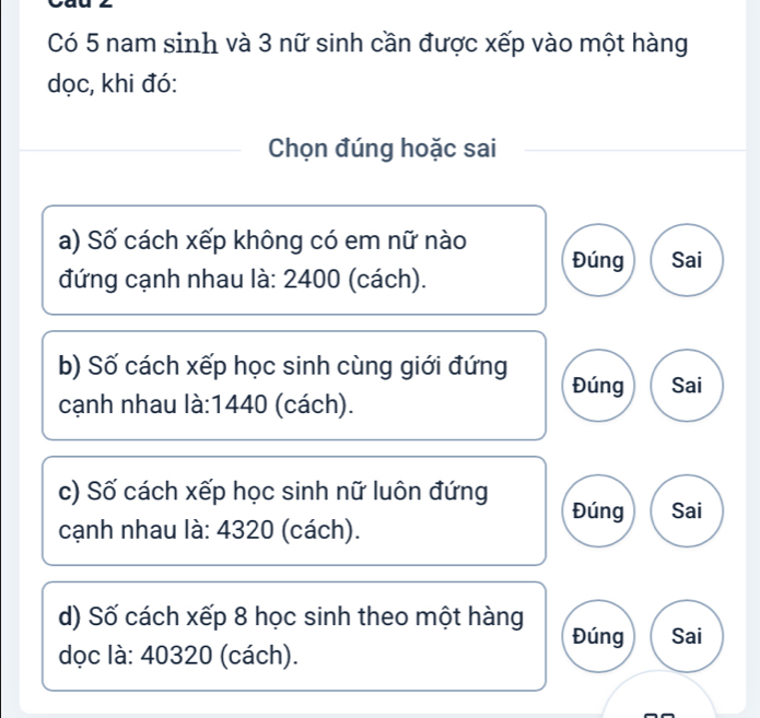 Có 5 nam sinh và 3 nữ sinh cần được xếp vào một hàng 
dọc, khi đó: 
Chọn đúng hoặc sai 
a) Số cách xếp không có em nữ nào Đúng Sai 
đứng cạnh nhau là: 2400 (cách). 
b) Số cách xếp học sinh cùng giới đứng Đúng 
cạnh nhau là: 1440 (cách). Sai 
c) Số cách xếp học sinh nữ luôn đứng 
Đúng Sai 
cạnh nhau là: 4320 (cách). 
d) Số cách xếp 8 học sinh theo một hàng Đúng Sai 
dọc là: 40320 (cách).