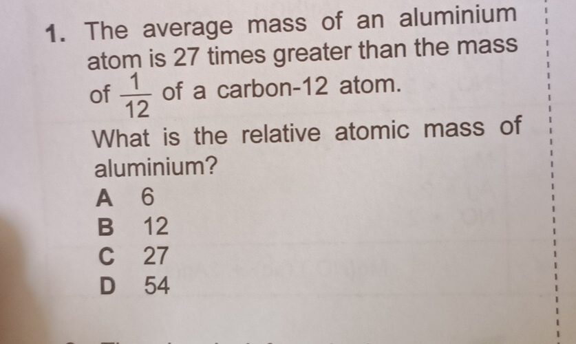 The average mass of an aluminium
atom is 27 times greater than the mass
of  1/12  of a carbon- 12 atom.
What is the relative atomic mass of
aluminium?
A 6
B 12
C 27
D 54