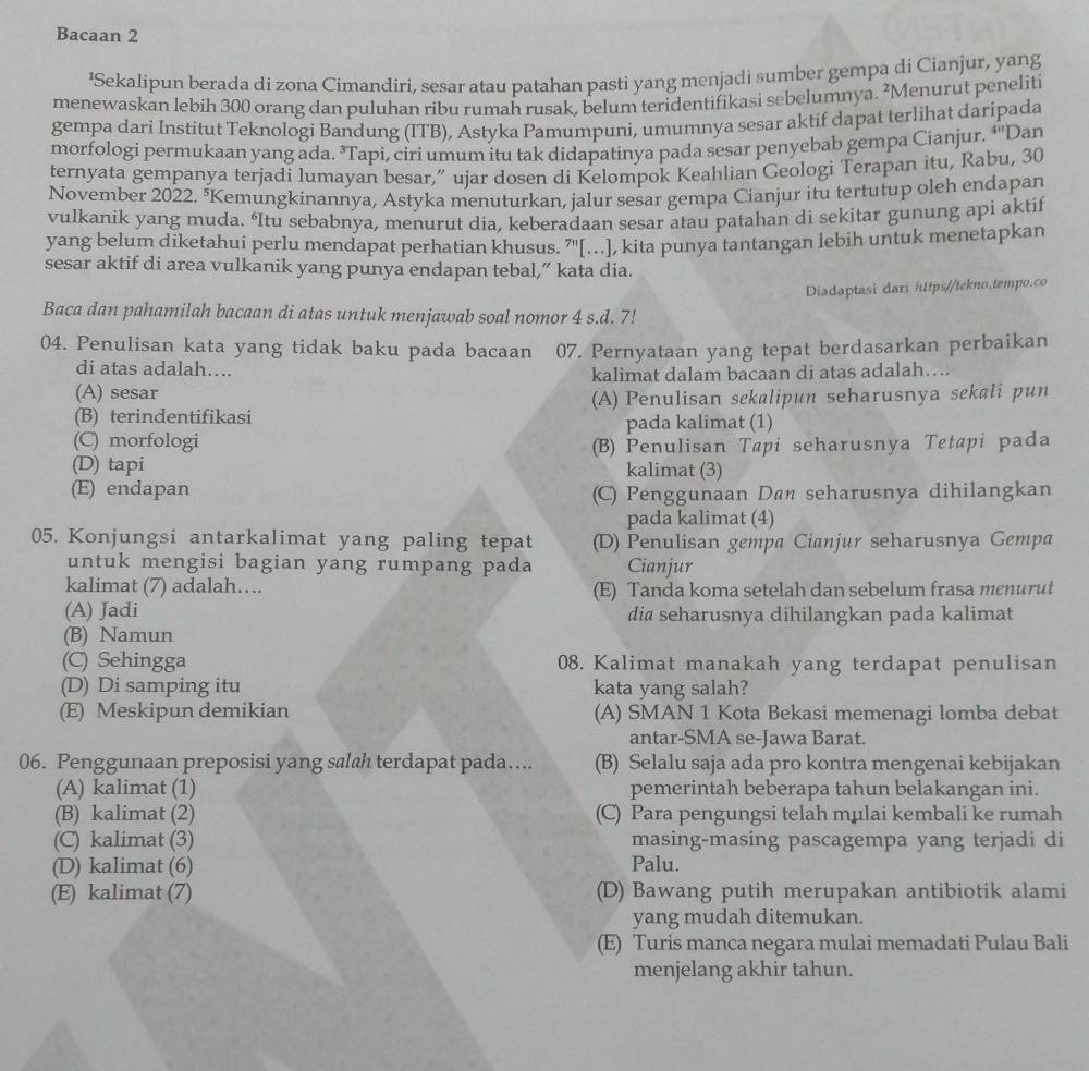 Bacaan 2
'Sekalipun berada di zona Cimandiri, sesar atau patahan pasti yang menjadi sumber gempa di Cianjur, yang
menewaskan lebih 300 orang dan puluhan ribu rumah rusak, belum teridentifikasi sebelumnya. ²Menurut peneliti
gempa dari Institut Teknologi Bandung (ITB), Astyka Pamumpuni, umumnya sesar aktif dapat terlihat daripada
morfologi permukaan yang ada. ³Tapi, ciri umum itu tak didapatinya pada sesar penyebab gempa Cianjur. ‘''Dan
ternyata gempanya terjadi lumayan besar,” ujar dosen di Kelompok Keahlian Geologi Terapan itu, Rabu, 30
November 2022. "Kemungkinannya, Astyka menuturkan, jalur sesar gempa Cianjur itu tertutup oleh endapan
vulkanik yang muda. ‘Itu sebabnya, menurut dia, keberadaan sesar atau patahan di sekitar gunung api aktif
yang belum diketahui perlu mendapat perhatian khusus. 7'[...], kita punya tantangan lebih untuk menetapkan
sesar aktif di area vulkanik yang punya endapan tebal,” kata dia.
Diadaptasi dari htps//tekno.tempo.co
Baca dan pahamilah bacaan di atas untuk menjawab soal nomor 4 s.d. 7!
04. Penulisan kata yang tidak baku pada bacaan 07. Pernyataan yang tepat berdasarkan perbaikan
di atas adalah….
(A) sesar kalimat dalam bacaan di atas adalah….
(B) terindentifikasi (A) Penulisan sekalipun seharusnya sekali pun
(C) morfologi pada kalimat (1)
(D) tapi (B) Penulisan Tapi seharusnya Tetapi pada
kalimat (3)
(E) endapan (C) Penggunaan Daë seharusnya dihilangkan
pada kalimat (4)
05. Konjungsi antarkalimat yang paling tepat (D) Penulisan gempa Cianjur seharusnya Gempa
untuk mengisi bagian yang rumpang pada Cianjur
kalimat (7) adalah…. (E) Tanda koma setelah dan sebelum frasa menurut
(A) Jadi dia seharusnya dihilangkan pada kalimat
(B) Namun
(C) Sehingga 08. Kalimat manakah yang terdapat penulisan
(D) Di samping itu kata yang salah?
(E) Meskipun demikian (A) SMAN 1 Kota Bekasi memenagi lomba debat
antar-SMA se-Jawa Barat.
06. Penggunaan preposisi yang salah terdapat pada…... (B) Selalu saja ada pro kontra mengenai kebijakan
(A) kalimat (1) pemerintah beberapa tahun belakangan ini.
(B) kalimat (2) (C) Para pengungsi telah mulai kembali ke rumah
(C) kalimat (3) masing-masing pascagempa yang terjadi di
(D) kalimat (6) Palu.
(E) kalimat (7) (D) Bawang putih merupakan antibiotik alami
yang mudah ditemukan.
(E) Turis manca negara mulai memadati Pulau Bali
menjelang akhir tahun.