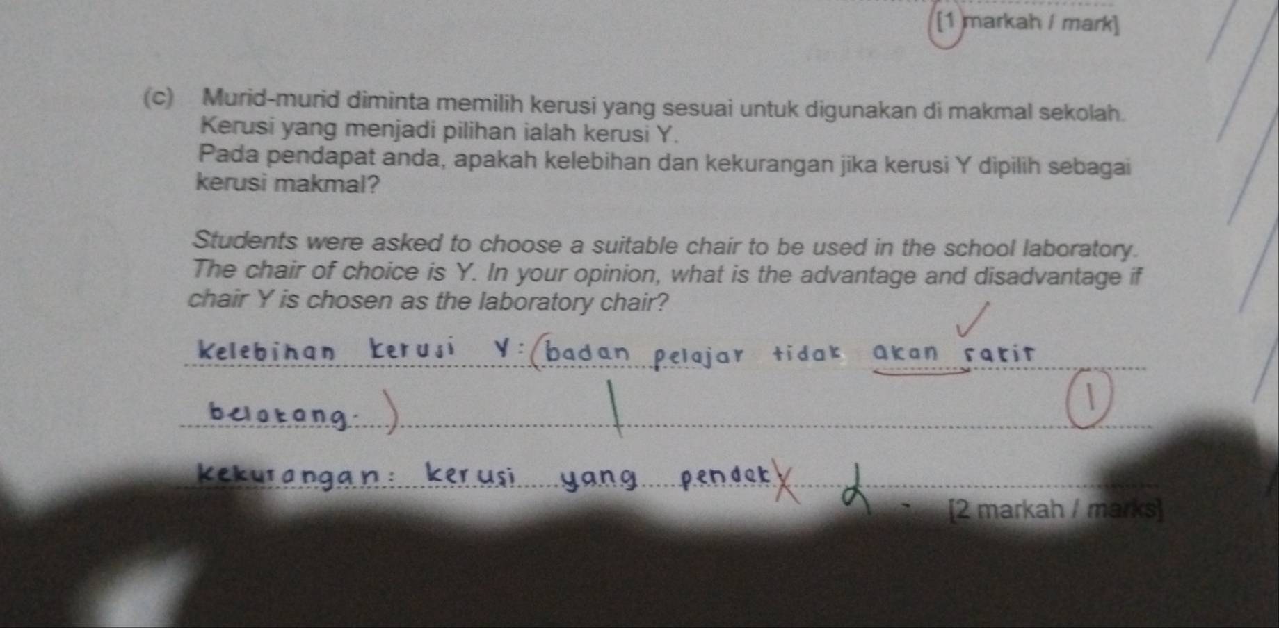 [1 markah / mark] 
(c) Murid-murid diminta memilih kerusi yang sesuai untuk digunakan di makmal sekolah. 
Kerusi yang menjadi pilihan ialah kerusi Y. 
Pada pendapat anda, apakah kelebihan dan kekurangan jika kerusi Y dipilih sebagai 
kerusi makmal? 
Students were asked to choose a suitable chair to be used in the school laboratory. 
The chair of choice is Y. In your opinion, what is the advantage and disadvantage if 
chair Y is chosen as the laboratory chair? 
Akan ratit 
[2 markah / marks]