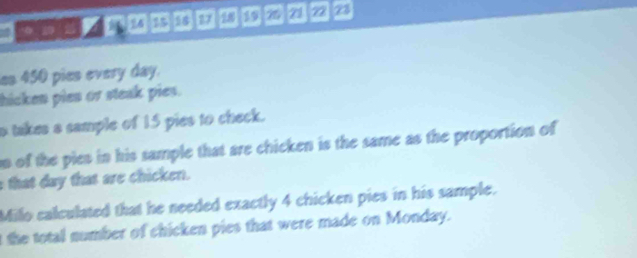 0 20 2 a 58 77 19 21 22 23
es 450 pies every day. 
hicken pies or steak pies. 
o takes a sample of 15 pies to check. 
n of the pies in his sample that are chicken is the same as the proportion of 
that day that are chicken. 
Millo calculated that he needed exactly 4 chicken pies in his sample. 
t the total number of chicken pies that were made on Monday.