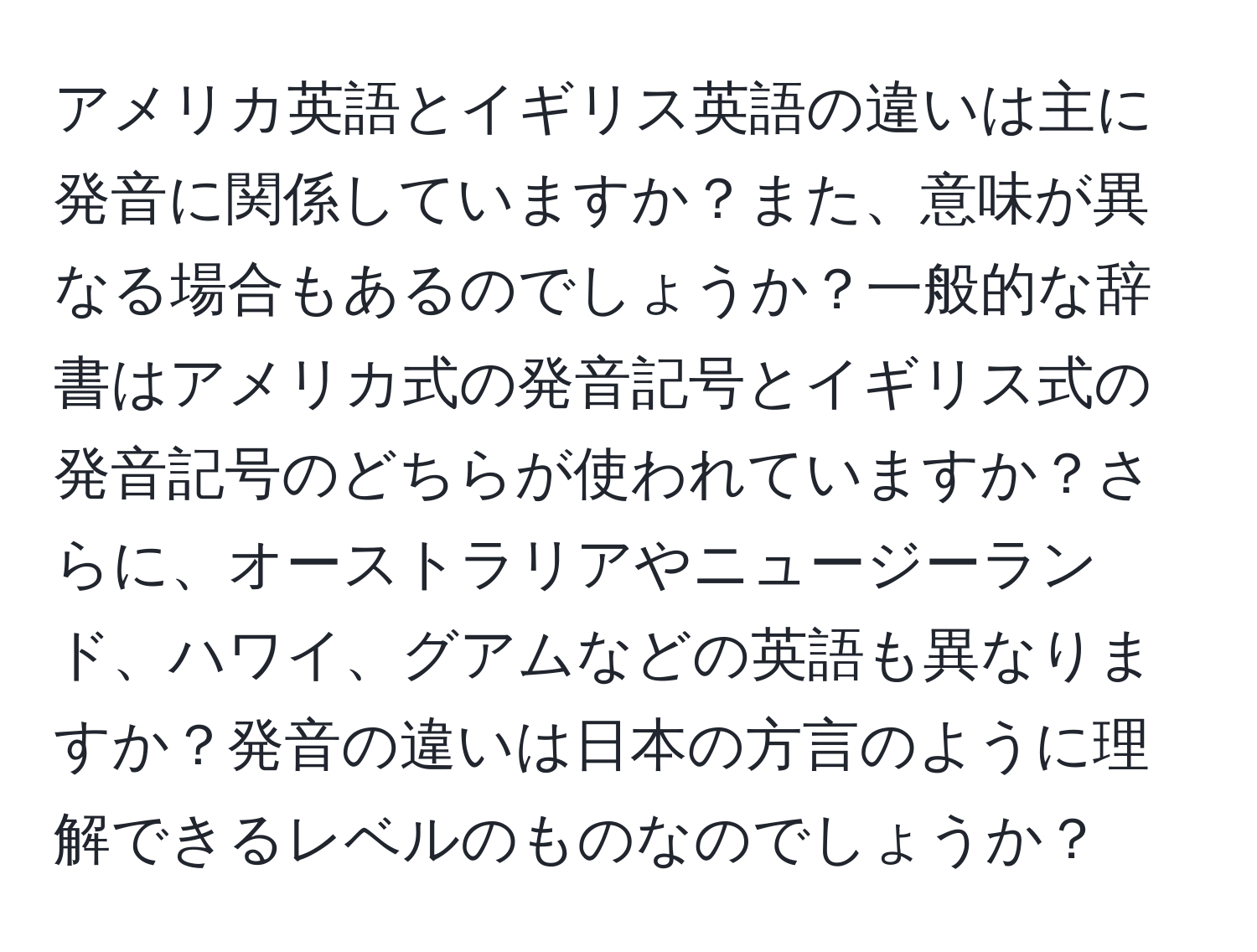 アメリカ英語とイギリス英語の違いは主に発音に関係していますか？また、意味が異なる場合もあるのでしょうか？一般的な辞書はアメリカ式の発音記号とイギリス式の発音記号のどちらが使われていますか？さらに、オーストラリアやニュージーランド、ハワイ、グアムなどの英語も異なりますか？発音の違いは日本の方言のように理解できるレベルのものなのでしょうか？