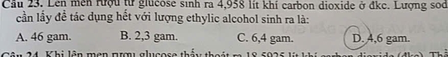 Cầu 23. Lên mên rượu từ glucose sinh ra 4,958 lít khí carbon dioxide ở đkc. Lượng sod
cần lấy đề tác dụng hết với lượng ethylic alcohol sinh ra là:
A. 46 gam. B. 2,3 gam. C. 6,4 gam. D. 4,6 gam.
Câu 24. Khi lên mên nượ glucose thấy thoát m 18 5925 lýt khí