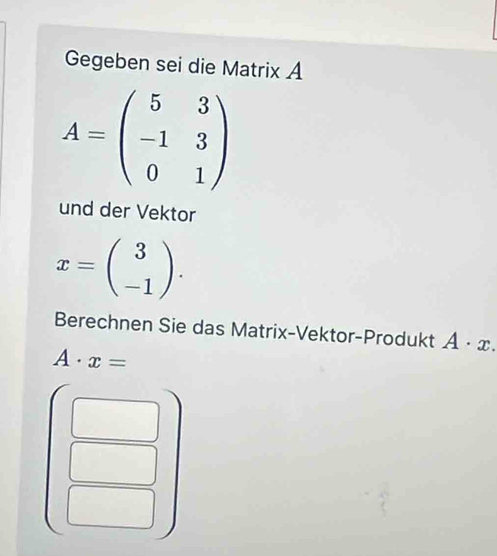 Gegeben sei die Matrix A
A=beginpmatrix 5&3 -1&3 0&1endpmatrix
und der Vektor
x=beginpmatrix 3 -1endpmatrix. 
Berechnen Sie das Matrix-Vektor-Produkt A· x.
A· x=