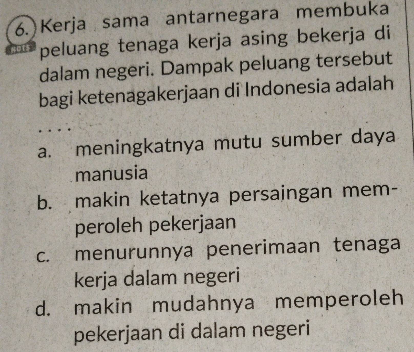 Kerja sama antarnegara membuka
peluang tenaga kerja asing bekerja di
dalam negeri. Dampak peluang tersebut
bagi ketenagakerjaan di Indonesia adalah
a. meningkatnya mutu sumber daya
manusia
b. makin ketatnya persaingan mem-
peroleh pekerjaan
c. menurunnya penerimaan tenaga
kerja dalam negeri
d. makin mudahnya memperoleh
pekerjaan di dalam negeri