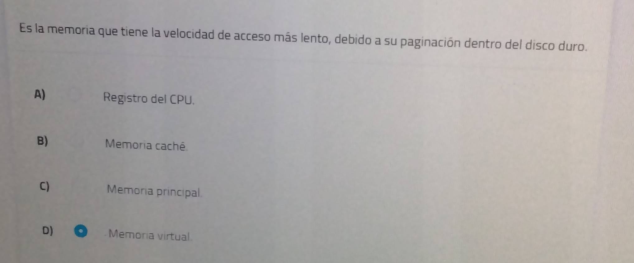 Es la memoria que tiene la velocidad de acceso más lento, debido a su paginación dentro del disco duro.
A)
Registro del CPU.
B) Memoria caché
C) Memoria principal.
D) Memoria virtual.