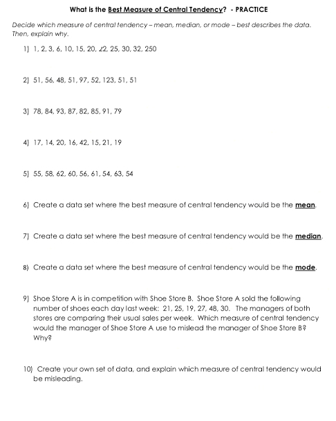 What is the Best Measure of Central Tendency? - PRACTICE 
Decide which measure of central tendency - mean, median, or mode - best describes the data. 
Then, explain why. 
1) 1, 2, 3, 6, 10, 15, 20, 22, 25, 30, 32, 250
2) 51, 56, 48, 51, 97, 52, 123, 51, 51
3| 78, 84, 93, 87, 82, 85, 91, 79
4) 17, 14, 20, 16, 42, 15, 21, 19
5| 55, 58, 62, 60, 56, 61, 54, 63, 54
6) Create a data set where the best measure of central tendency would be the mean. 
7) Create a data set where the best measure of central tendency would be the median. 
8) Create a data set where the best measure of central tendency would be the mode. 
9) Shoe Store A is in competition with Shoe Store B. Shoe Store A sold the following 
number of shoes each day last week : 21, 25, 19, 27, 48, 30. The managers of both 
stores are comparing their usual sales per week. Which measure of central tendency 
would the manager of Shoe Store A use to mislead the manager of Shoe Store B? 
Why? 
10) Create your own set of data, and explain which measure of central tendency would 
be misleading.