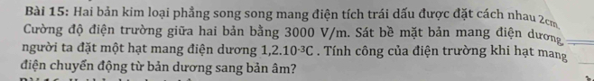 Hai bản kim loại phẳng song song mang điện tích trái dấu được đặt cách nhau 2cm
Cường độ điện trường giữa hai bản bằng 3000 V/m. Sát bề mặt bản mang điện dương 
người ta đặt một hạt mang điện dương 1 ,2.10^(-3)C. Tính công của điện trường khi hạt mang 
điện chuyển động từ bản dương sang bản âm?