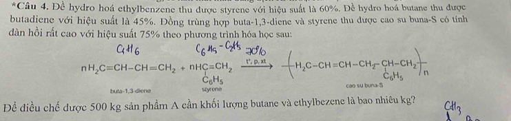 Đề hydro hoá ethylbenzene thu được styrene với hiệu suất là 60%. Đề hydro hoá butane thu được 
butadiene với hiệu suất là 45%. Đồng trùng hợp buta -1, 3 -diene và styrene thu được cao su buna-S có tính 
dàn hồi rất cao với hiệu suất 75% theo phương trình hóa học sau: 
nH, C=CH-CH=CH, + nHC=CH 、 ___， —-H,C-CH=CH-CH, CH-CH₂)
C_6H_5
buta -1, 3 -diene styrene cao su buna-S 
Để điều chế được 500 kg sản phẩm A cần khối lượng butane và ethylbezene là bao nhiêu kg?