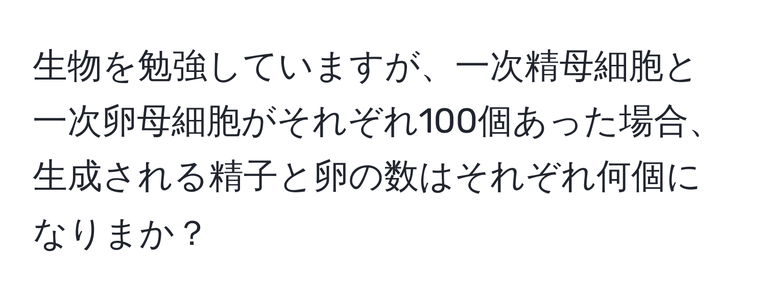 生物を勉強していますが、一次精母細胞と一次卵母細胞がそれぞれ100個あった場合、生成される精子と卵の数はそれぞれ何個になりまか？