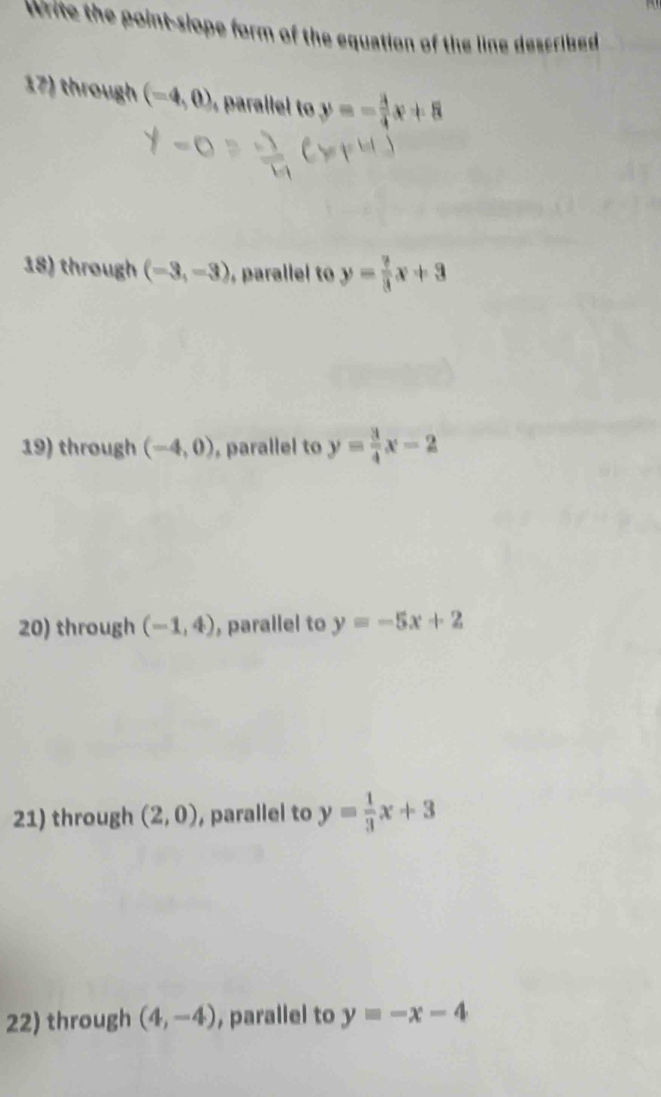 Write the point-slope form of the equation of the line described 
17) through (-4,0) ralel t y=- 3/4 x+8
18) through (-3,-3) ,parallel to y= 7/3 x+3
19) through (-4,0) , parallel to y= 3/4 x-2
20) through (-1,4) , parallel to y=-5x+2
21) through (2,0) , parallel to y= 1/3 x+3
22) through (4,-4) , parallel to y=-x-4