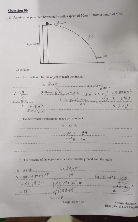 An object is projected horizontally with a speed of 30ms^(-1) from a height of 50m. 
Calculate: 
a) The time taken for the object to reach the ground. 
b) The horizontal displacement made by the object. 
c) The velocity of the object at which it strikes the ground with the angle. 
Page 14 of 125 
Farlan Hussain 
BSc (Hons) Civil Engine