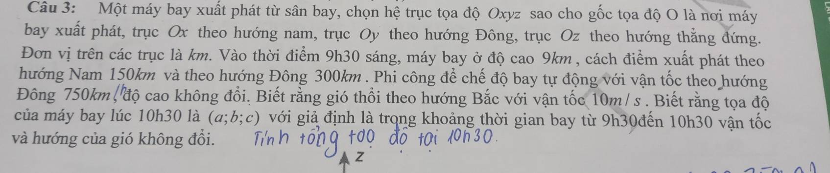 Một máy bay xuất phát từ sân bay, chọn hệ trục tọa độ Oxyz sao cho gốc tọa độ O là nơi máy 
bay xuất phát, trục Ox theo hướng nam, trục Oy theo hướng Đông, trục Oz theo hướng thẳng đứng. 
Đơn vị trên các trục là km. Vào thời điểm 9h30 sáng, máy bay ở độ cao 9km , cách điểm xuất phát theo 
hướng Nam 150km và theo hướng Đông 300km. Phi công để chế độ bay tự động với vận tốc theo hướng 
Đông 750km, độ cao không đổi. Biết rằng gió thổi theo hướng Bắc với vận tốc 10m/ s. Biết rằng tọa độ 
của máy bay lúc 10h30 là (a;b;c) với giả định là trọng khoảng thời gian bay từ 9h30đến 10h30 vận tốc 
và hướng của gió không đổi.
Z