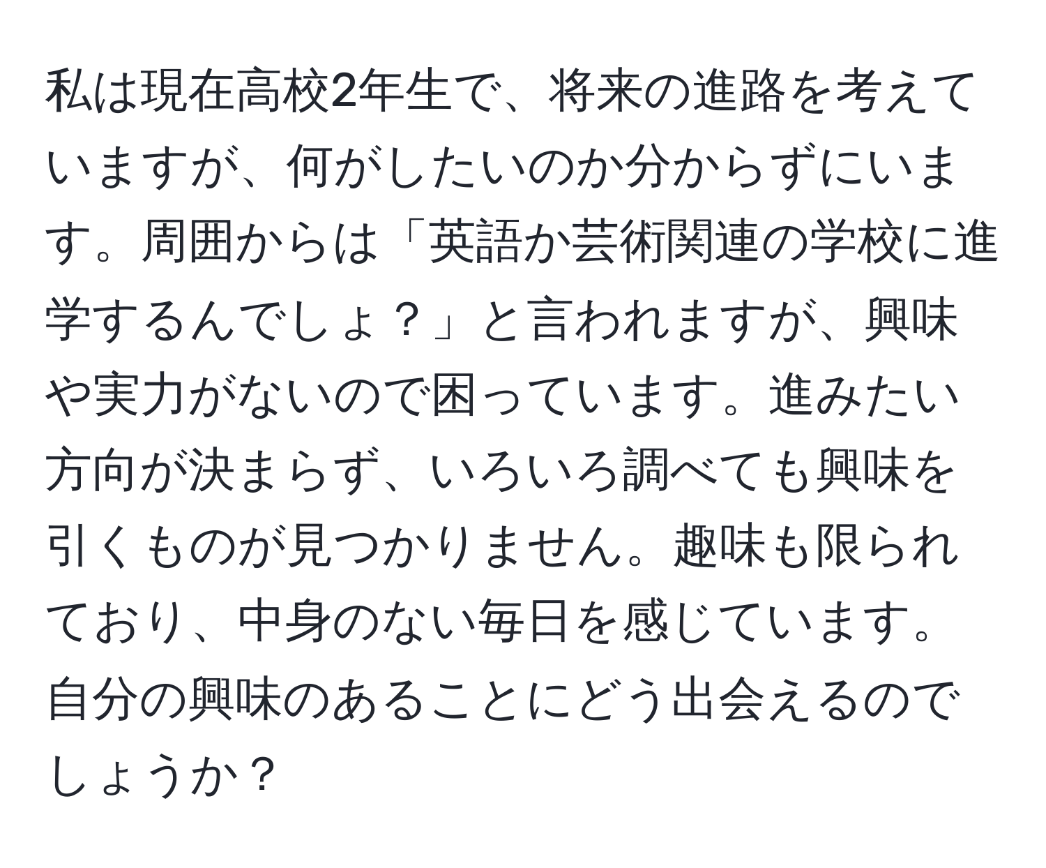 私は現在高校2年生で、将来の進路を考えていますが、何がしたいのか分からずにいます。周囲からは「英語か芸術関連の学校に進学するんでしょ？」と言われますが、興味や実力がないので困っています。進みたい方向が決まらず、いろいろ調べても興味を引くものが見つかりません。趣味も限られており、中身のない毎日を感じています。自分の興味のあることにどう出会えるのでしょうか？