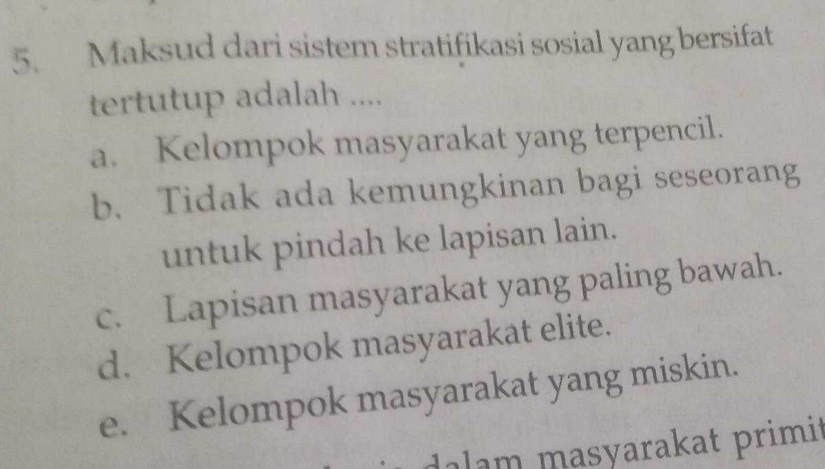 Maksud dari sistem stratifikasi sosial yang bersifat
tertutup adalah ....
a. Kelompok masyarakat yang terpencil.
b. Tidak ada kemungkinan bagi seseorang
untuk pindah ke lapisan lain.
c. Lapisan masyarakat yang paling bawah.
d. Kelompok masyarakat elite.
e. Kelompok masyarakat yang miskin.
dalam masyarakat primit