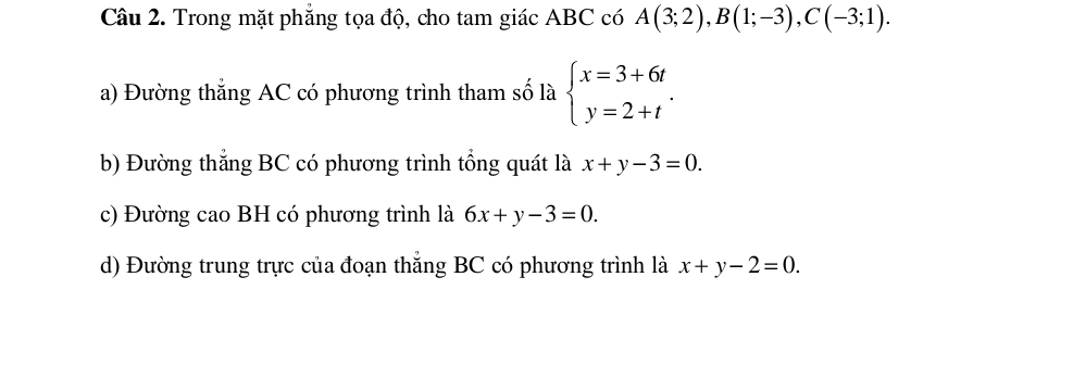 Trong mặt phẳng tọa độ, cho tam giác ABC có A(3;2), B(1;-3), C(-3;1). 
a) Đường thắng AC có phương trình tham số là beginarrayl x=3+6t y=2+tendarray.. 
b) Đường thắng BC có phương trình tổng quát là x+y-3=0. 
c) Đường cao BH có phương trình là 6x+y-3=0. 
d) Đường trung trực của đoạn thẳng BC có phương trình là x+y-2=0.