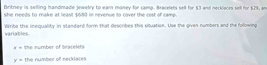 Britney is selling handmade jewelry to earn money for camp. Bracelets sell for $3 and necklaces sell for $29, an 
she needs to make at least $680 in revenue to cover the cost of camp. 
Write the inequality in standard form that describes this situation. Use the given numbers and the following 
variables.
x= the number of bracelets
y= the number of necklaces