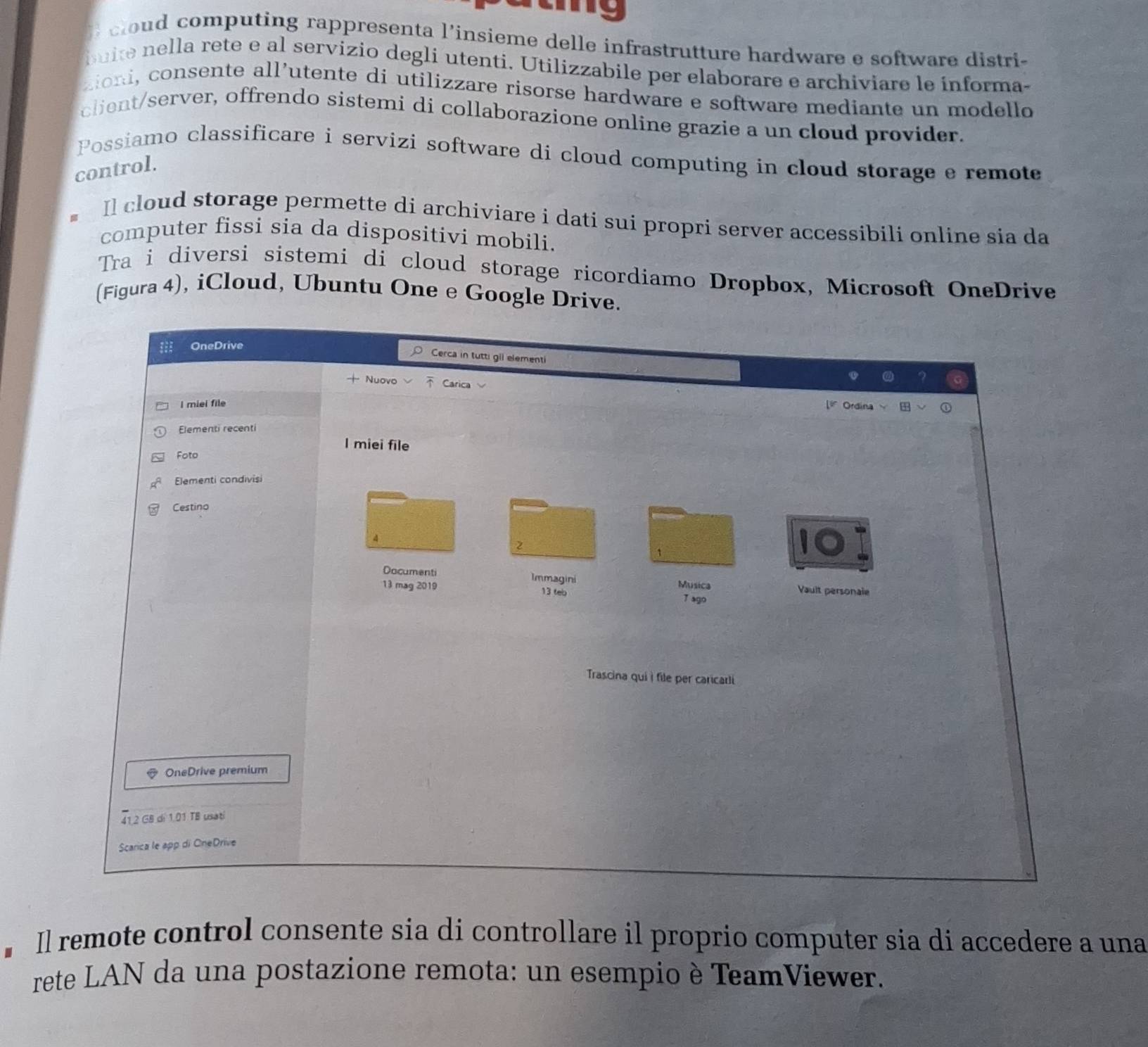 computing rappresenta l’insieme delle infrastrutture hardware e software distri- 
bu ie n ella rete e al servizio degli utenti. Utilizzabile per elaborare e archiviare le informa- 
aioi consente all’utente di utilizzare risorse hardware e software mediante un modello 
client/server, offrendo sistemi di collaborazione online grazie a un cloud provider. 
Possiamo classificare i servizi software di cloud computing in cloud storage e remote 
control. 
Il cloud storage permette di archiviare i dati sui propri server accessibili online sia da 
computer fissi sia da dispositivi mobili. 
Tra i diversi sistemi di cloud storage ricordiamo Dropbox, Microsoft OneDrive 
(Figura 4), iCloud, Ubuntu One e Google Drive. 
OneDrive 
Cerca in tutti gil elementi 
Nuovo Carica 
I miel file 
Ordina 
Elementi recenti 
I miei file 
Foto 
Elementi condivisi 
Cestino 
2 
1 
Documenti Immagini Musica 
13 mag 2019 13 teb 7 ago Vault personale 
Trascina qui i file per caricarli 
OneDrive premium
41.2 GB d 1.01 TB usati 
Scarica le app di CneDrive 
Il remote control consente sia di controllare il proprio computer sia di accedere a una 
rete LAN da una postazione remota: un esempio è TeamViewer.