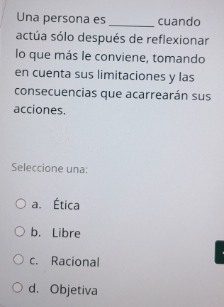 Una persona es _cuando
actúa sólo después de reflexionar
lo que más le conviene, tomando
en cuenta sus limitaciones y las
consecuencias que acarrearán sus
acciones.
Seleccione una:
a. Ética
b. Libre
c. Racional
d. Objetiva