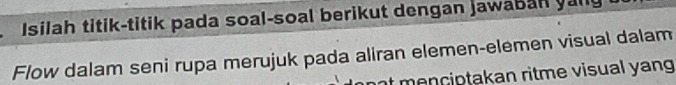 Isilah titik-titik pada soal-soal berikut dengan jawaban yally 
Flow dalam seni rupa merujuk pada aliran elemen-elemen visual dalam 
me n ciptakan ritme visual yang