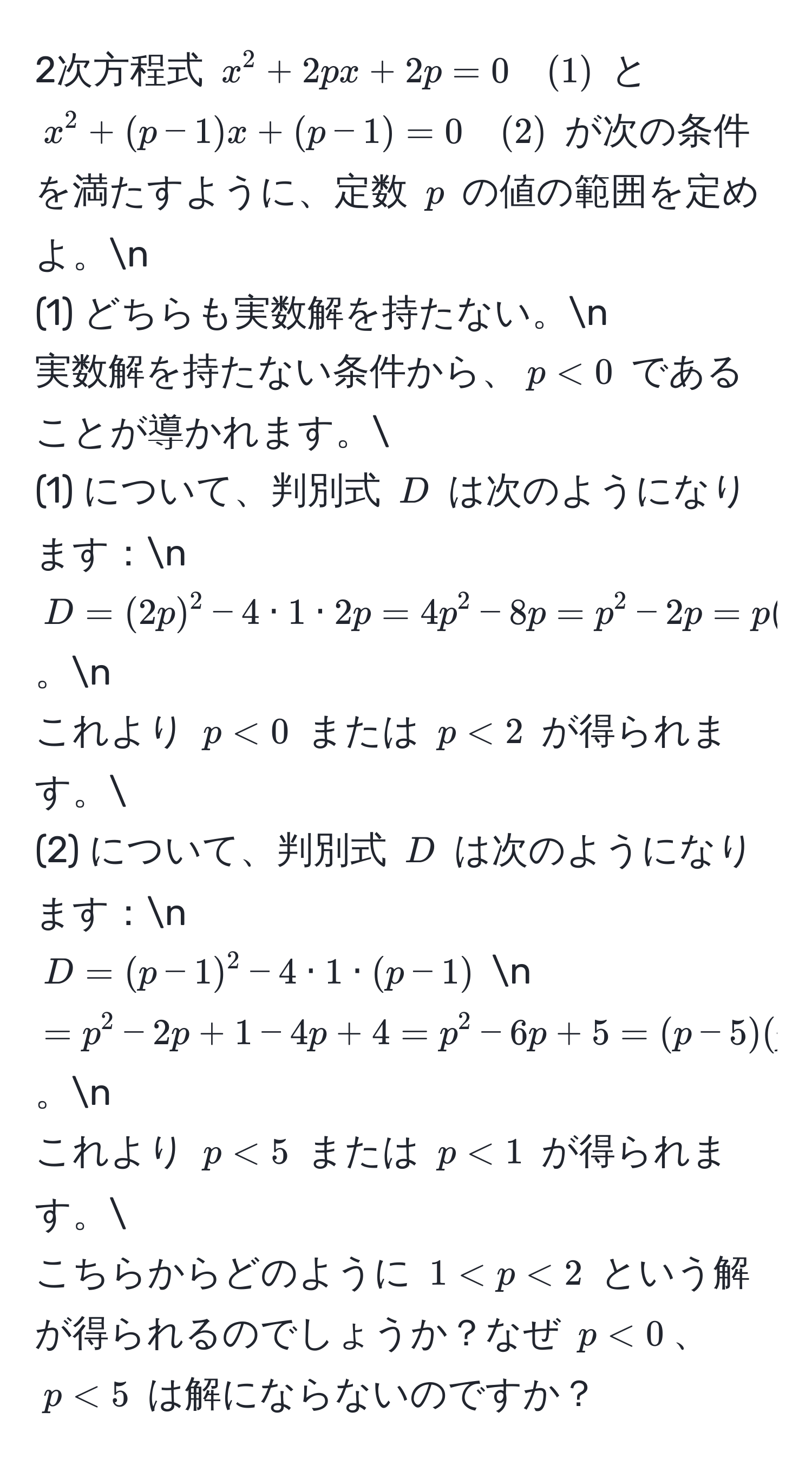 2次方程式 $x^2 + 2px + 2p = 0 quad (1)$ と $x^2 + (p-1)x + (p-1) = 0 quad (2)$ が次の条件を満たすように、定数 $p$ の値の範囲を定めよ。n
(1) どちらも実数解を持たない。n
実数解を持たない条件から、$p < 0$ であることが導かれます。
(1) について、判別式 $D$ は次のようになります：n
$D = (2p)^2 - 4 · 1 · 2p = 4p^2 - 8p = p^2 - 2p = p(p - 2) < 0$。n
これより $p < 0$ または $p < 2$ が得られます。
(2) について、判別式 $D$ は次のようになります：n
$D = (p-1)^2 - 4 · 1 · (p-1)$ n
$= p^2 - 2p + 1 - 4p + 4 = p^2 - 6p + 5 = (p - 5)(p - 1) < 0$。n
これより $p < 5$ または $p < 1$ が得られます。
こちらからどのように $1 < p < 2$ という解が得られるのでしょうか？なぜ $p < 0$、$p < 5$ は解にならないのですか？