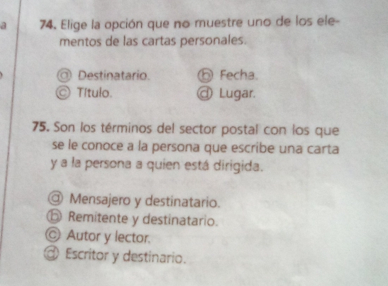 a 74. Elige la opción que no muestre uno de los ele-
mentos de las cartas personales.
◎ Destinatario. ⑤ Fecha.
© Título. @ Lugar.
75. Son los términos del sector postal con los que
se le conoce a la persona que escribe una carta
y a la persona a quien está dirigida.
@ Mensajero y destinatario.
⑤ Remitente y destinatario.
Ⓒ Autor y lector.
@ Escritor y destinario.