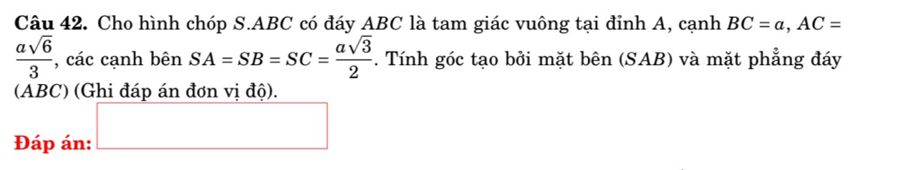 Cho hình chóp S. ABC có đáy ABC là tam giác vuông tại đỉnh A, cạnh BC=a, AC=
 asqrt(6)/3  , các cạnh bên SA=SB=SC= asqrt(3)/2 . Tính góc tạo bởi mặt bên (SAB) và mặt phẳng đáy 
(ABC) (Ghi đáp án đơn vị độ). 
Đáp án: □