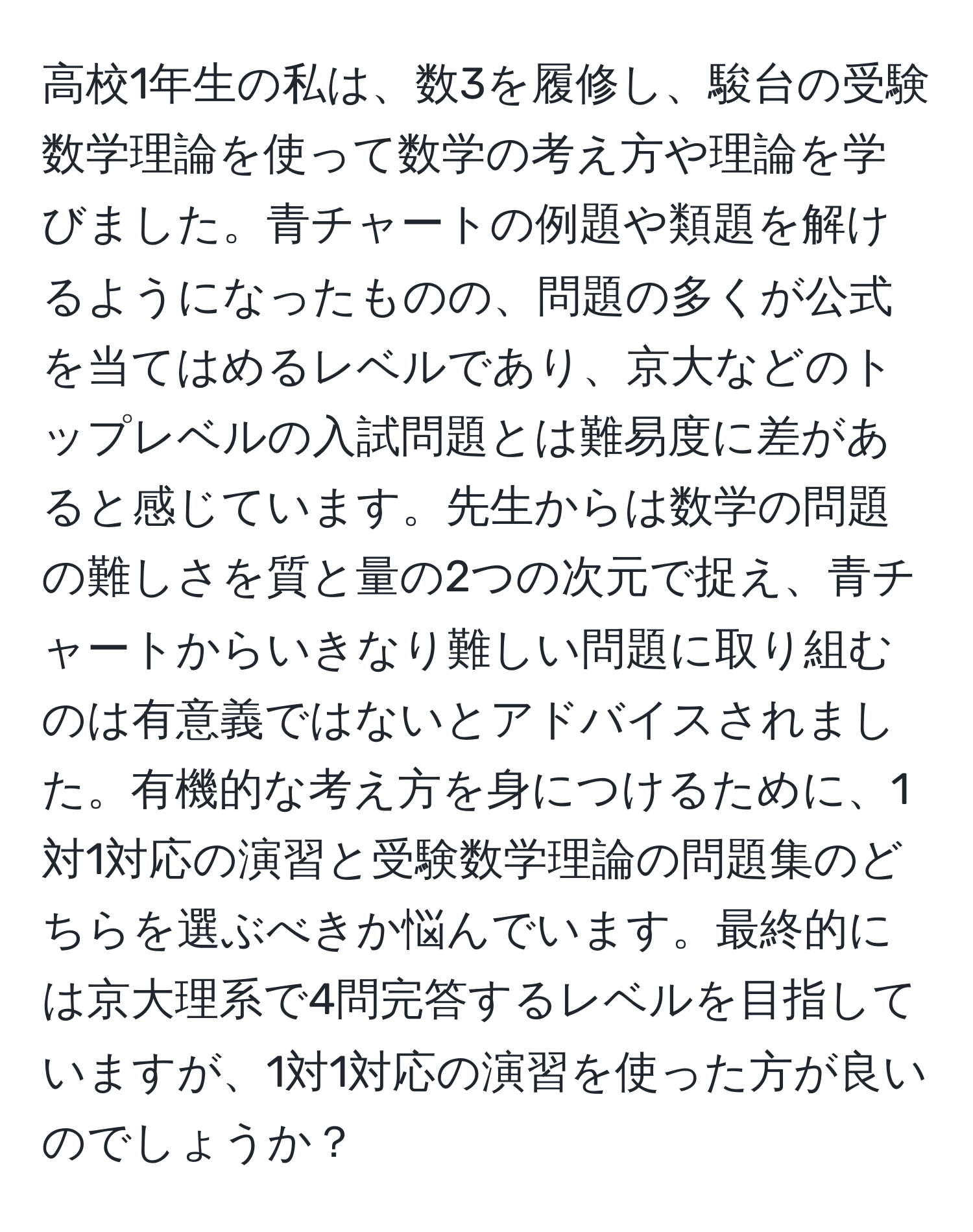 高校1年生の私は、数3を履修し、駿台の受験数学理論を使って数学の考え方や理論を学びました。青チャートの例題や類題を解けるようになったものの、問題の多くが公式を当てはめるレベルであり、京大などのトップレベルの入試問題とは難易度に差があると感じています。先生からは数学の問題の難しさを質と量の2つの次元で捉え、青チャートからいきなり難しい問題に取り組むのは有意義ではないとアドバイスされました。有機的な考え方を身につけるために、1対1対応の演習と受験数学理論の問題集のどちらを選ぶべきか悩んでいます。最終的には京大理系で4問完答するレベルを目指していますが、1対1対応の演習を使った方が良いのでしょうか？