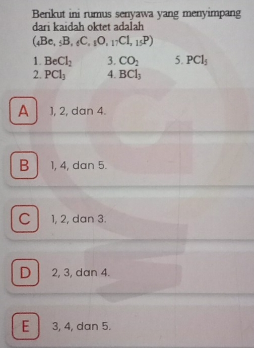 Berikut ini rumus senyawa yang menyimpang
dari kaidah oktet adalah
(_4Be,_5B,_6C,_8O,_17Cl,_15P)
1. Be Cl_2 3. CO_2 5. PCl_5
2. PCl_3 4. BCl_3
A 1, 2, dan 4.
B 1, 4, dan 5.
C 1, 2, dan 3.
D 2, 3, dan 4.
E 3, 4, dan 5.