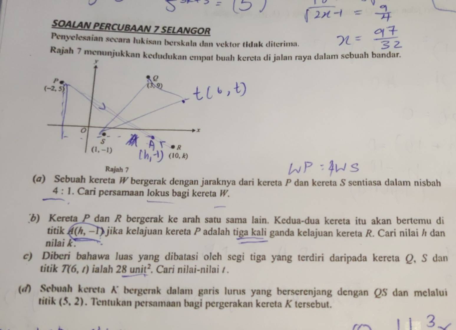 SOALAN PERCUBAAN 7 SELANGOR
Penyelesaian secara lukisan berskala dan vektor tidak diterima.
Rajah 7 menunjukkan kdi jalan raya dalam sebuah bandar.
Rajah 7
(@) Sebuah kereta W bergerak dengan jaraknya dari kereta P dan kereta S sentiasa dalam nisbah
4:1. Cari persamaan lokus bagi kereta W.
b) Kereta Pdan R bergerak ke arah satu sama lain. Kedua-dua kereta itu akan bertemu di
titik A(h,-1) jika kelajuan kereta P adalah tiga kali ganda kelajuan kereta R. Cari nilai ½ dan
nilai k.
c) Diberi bahawa luas yang dibatasi oleh segi tiga yang terdiri daripada kereta Q, S dan
titik T(6,t) ialah 28unit^2. Carí nilai-nilai / .
(4) Sebuah kereta K bergerak dalam garis lurus yang berserenjang dengan QS dan melalui
titik (5,2). Tentukan persamaan bagi pergerakan kereta K tersebut.