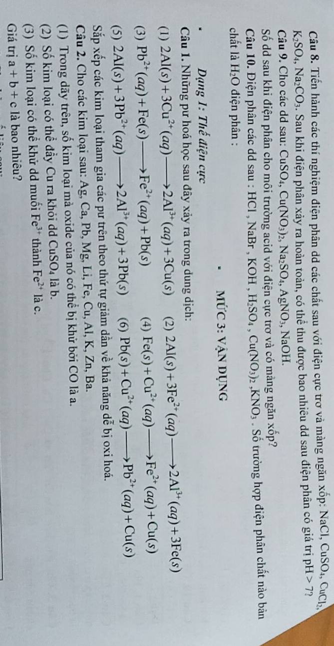 Tiến hành các thí nghiệm điện phân dd các chất sau với điện cực trơ và màng ngăn xốp: 1 NaCl,CuSO_4, CuCl_2.
K_2SO_4,Na_2CO_3. Sau khi điện phân xảy ra hoàn toàn, có thể thu được bao nhiêu dd sau điện phân có giá trị pH 7
Câu 9. Cho các dd sau: CuSO_4,Cu(NO_3)_2,Na_2SO_4,AgNO_3,NaOH.
Số dd sau khi điện phân cho môi trường acid với điện cực trơ và có màng ngăn xoverline op ?
Câu 10. Điện phân các dd sau : HCl , NaBr , KOH H_2SO_4,Cu(NO_3)_2,KNO_3 Số trường hợp điện phân chất nào bản
chất là H_2O điện phân :
MỨC 3: VANDUNC
Dạng 1: Thế điện cực
Câu 1. Những pư hoá học sau đây xảy ra trong dung dịch:
(1) 2Al(s)+3Cu^(2+)(aq)to 2Al^(3+)(aq)+3Cu(s) (2) 2Al(s)+3Fe^(2+)(aq)to 2Al^(3+)(aq)+3Fe(s)
(3) Pb^(2+)(aq)+Fe(s)to Fe^(2+)(aq)+Pb(s) (4) Fe(s)+Cu^(2+)(aq)to Fe^(2+)(aq)+Cu(s)
(5) 2Al(s)+3Pb^(2+)(aq)to 2Al^(3+)(aq)+3Pb(s) (6) Pb(s)+Cu^(2+)(aq)to Pb^(2+)(aq)+Cu(s)
Sắp xếp các kim loại tham gia các pư trên theo thứ tự giảm dần về khả năng dễ bị oxi hoá.
Câu 2. Cho các kim loại sau: Ag.( Ca, Pb, Mg, Li, Fe, Cu, Al, K, Zn, Ba.
(1) Trong dãy trên, số kim loại mà oxide của nó có thể bị khử bởi CO là a.
(2) Số kim loại có thể đầy Cu ra khỏi dd CuSO_4 là b.
(3) Số kim loại có thể khử dd muối Fe^(3+) thành Fe^(2+) là c.
Giá trị a+b+c 1_2^((_3)) là bao nhiêu?