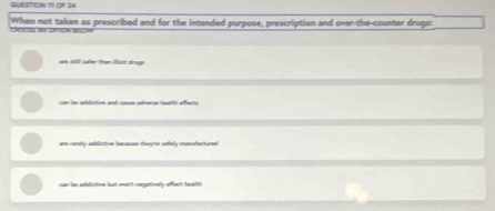 GUESTION 11 Of 24
When not taken as prescribed and for the intended purpose, prescription and over-the-counter drugs:
are still seler than Micit drugs
can be addictive and cause adverse health affects
are carely adductive because they're safely mandactured
can be addictive but wor't negatively affect teelth